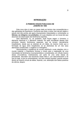 9




                               INTRODUÇÃO

                    À PRIMEIRA EDIÇÃO PUBLICADA EM
                            JANEIRO DE 1868

       Esta nova obra é mais um passo dado ao terreno das conseqüências e
das aplicações do Espiritismo. Conforme seu título o indica, tem ela por objeto o
estudo dos três pontos até agora diversamente interpretados e comentados: a
Gênese, os milagres e as predições, em suas relações com as novas leis que
decorrem da observação dos fenômenos espíritas.
       Dois elementos, ou, se quiserem, duas forças regem o Universo: o
elemento espiritual e o elemento material. Da ação simultânea desses dois
princípios nascem fenômenos especiais, que se tornam naturalmente
inexplicáveis, desde que se abstraia de um deles, do mesmo modo que a
formação da água seria inexplicável, se se abstraísse de um dos seus
elementos constituintes: o oxigênio e o hidrogênio.
       Demonstrando a existência do mundo espiritual e suas relações com o
mundo material, o Espiritismo fornece a chave para a explicação de uma
imensidade de fenômenos incompreendidos e considerados, em virtude mesmo
dessa circunstância, inadmissíveis, por parte de uma certa classe de
pensadores. Abundam nas Escrituras esses fatos e, por desconhecerem a lei
que os rege, é que os comentadores, nos dois campos opostos, girando sempre
dentro do mesmo círculo de idéias, fazendo, uns, abstração dos dados positivos
da ciência, despre-
 
