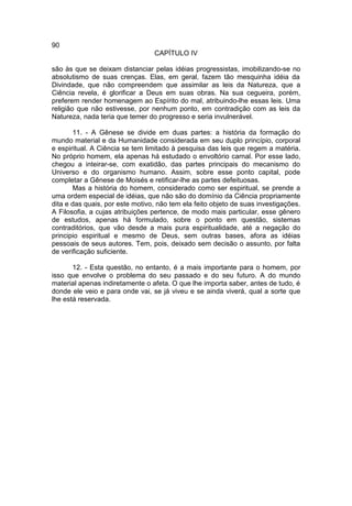 90
                                 CAPÍTULO IV

são às que se deixam distanciar pelas idéias progressistas, imobilizando-se no
absolutismo de suas crenças. Elas, em geral, fazem tão mesquinha idéia da
Divindade, que não compreendem que assimilar as leis da Natureza, que a
Ciência revela, é glorificar a Deus em suas obras. Na sua cegueira, porém,
preferem render homenagem ao Espírito do mal, atribuindo-lhe essas leis. Uma
religião que não estivesse, por nenhum ponto, em contradição com as leis da
Natureza, nada teria que temer do progresso e seria invulnerável.

       11. - A Gênese se divide em duas partes: a história da formação do
mundo material e da Humanidade considerada em seu duplo princípio, corporal
e espiritual. A Ciência se tem limitado à pesquisa das leis que regem a matéria.
No próprio homem, ela apenas há estudado o envoltório carnal. Por esse lado,
chegou a inteirar-se, com exatidão, das partes principais do mecanismo do
Universo e do organismo humano. Assim, sobre esse ponto capital, pode
completar a Gênese de Moisés e retificar-lhe as partes defeituosas.
       Mas a história do homem, considerado como ser espiritual, se prende a
uma ordem especial de idéias, que não são do domínio da Ciência propriamente
dita e das quais, por este motivo, não tem ela feito objeto de suas investigações.
A Filosofia, a cujas atribuições pertence, de modo mais particular, esse gênero
de estudos, apenas há formulado, sobre o ponto em questão, sistemas
contraditórios, que vão desde a mais pura espiritualidade, até a negação do
principio espiritual e mesmo de Deus, sem outras bases, afora as idéias
pessoais de seus autores. Tem, pois, deixado sem decisão o assunto, por falta
de verificação suficiente.

       12. - Esta questão, no entanto, é a mais importante para o homem, por
isso que envolve o problema do seu passado e do seu futuro. A do mundo
material apenas indiretamente o afeta. O que lhe importa saber, antes de tudo, é
donde ele veio e para onde vai, se já viveu e se ainda viverá, qual a sorte que
lhe está reservada.
 