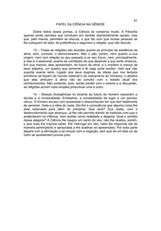 91
                       PAPEL DA CIÊNCIA NA GÊNESE

       Sobre todos esses pontos, a Ciência se conserva muda. A Filosofia
apenas emite opiniões que concluem em sentido diametralmente oposto, mas
que, pelo menos, permitem se discuta, o que faz com que muitas pessoas se
lhe coloquem do lado, de preferência a seguirem a religião, que não discute.

        13. - Todas as religiões são acordes quanto ao princípio da existência da
alma, sem, contudo, o demonstrarem. Não o são, porém, nem quanto a sua
origem, nem com relação ao seu passado e ao seu futuro, nem, principalmente,
e isso é o essencial, quanto às condições de que depende a sua sorte vindoura.
Em sua maioria, elas apresentam, do futuro da alma, e o impõem à crença de
seus adeptos, um quadro que somente a fé cega pode aceitar, visto que não
suporta exame sério. Ligado aos seus dogmas, às idéias que nos tempos
primitivos se faziam do mundo material e do mecanismo do Universo, o destino
que elas atribuem à alma não se concilia com o estado atual dos
conhecimentos. Não podendo, pois, senão perder com o exame e a discussão,
as religiões acham mais simples proscrever uma e outro.

       14. - Dessas divergências no tocante ao futuro do homem nasceram a
dúvida e a incredulidade. Entretanto, a incredulidade dá lugar a um penoso
vácuo. O homem encara com ansiedade o desconhecido em que tem fatalmente
de penetrar. Gela-o a idéia do nada. Diz-lhe a consciência que alguma coisa lhe
esta reservada para além do presente. Que será? Sua razão, com o
desenvolvimento que alcançou, já lhe não permite admitir as histórias com que o
acalentaram na infância, nem aceitar como realidade a alegoria. Qual o sentido
dessa alegoria? A Ciência lhe rasgou um canto do véu; não lhe revelou, porém,
o que mais lhe importa saber. Ele interroga em vão, nada lhe responde ela de
maneira peremptória e apropriada a lhe acalmar as apreensões. Por toda parte
depara com a afirmação a se chocar com a negação, sem que de um lado ou de
outro se apresentem provas posi-
 