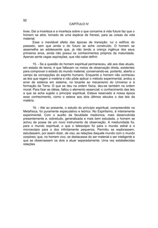 92
                                 CAPÍTULO IV

tivas. Daí a incerteza e a incerteza sobre o que concerne à vida futura faz que o
homem se atire, tomado de uma espécie de frenesi, para as coisas da vida
material.
        Esse o inevitável efeito das épocas de transição: rui o edifício do
passado, sem que ainda o do futuro se ache construído. O homem se
assemelha ao adolescente que, já não tendo a crença ingênua dos seus
primeiros anos, ainda não possui os conhecimentos próprios da maturidade.
Apenas sente vagas aspirações, que não sabe definir.

       15. - Se a questão do homem espiritual permaneceu, até aos dias atuais,
em estado de teoria, é que faltavam os meios de observação direta, existentes
para comprovar o estado do mundo material, conservando-se, portanto, aberto o
campo às concepções do espírito humano. Enquanto o homem não conheceu
as leis que regem a matéria e não pôde aplicar o método experimental, andou a
errar de sistema em sistema, no tocante ao mecanismo do Universo e à
formação da Terra. O que se deu na ordem física, deu-se também na ordem
moral. Para fixar as idéias, faltou o elemento essencial: o conhecimento das leis
a que se acha sujeito o princípio espiritual. Estava reservado à nossa época
esse conhecimento, como o esteve aos dois últimos séculos o das leis da
matéria.

      16. - Até ao presente, o estudo do princípio espiritual, compreendido na
Metafísica, foi puramente especulativo e teórico. No Espiritismo, é inteiramente
experimental. Com o auxílio da faculdade mediúnica, mais desenvolvida
presentemente e, sobretudo, generalizada e mais bem estudada, o homem se
achou de posse de um novo instrumento de observação. A mediunidade foi,
para o mundo espiritual, o que o telescópio foi para o mundo astral e o
microscópio para o dos infinitamente pequenos. Permitiu se explorassem,
estudassem, por assim dizer, de visu, as relações daquele mundo com o mundo
corpóreo; que, no homem vivo, se destacasse do ser material o ser inteligente e
que se observassem os dois a atuar separadamente. Uma vez estabelecidas
relações
 