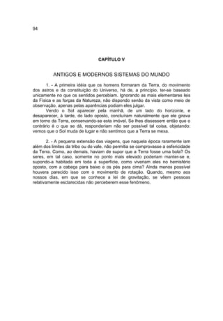 94




                                 CAPÍTULO V


          ANTIGOS E MODERNOS SISTEMAS DO MUNDO
       1. - A primeira idéia que os homens formaram da Terra, do movimento
dos astros e da constituição do Universo, há de, a princípio, ter-se baseado
unicamente no que os sentidos percebiam. Ignorando as mais elementares leis
da Física e as forças da Natureza, não dispondo senão da vista como meio de
observação, apenas pelas aparências podiam eles julgar.
       Vendo o Sol aparecer pela manhã, de um lado do horizonte, e
desaparecer, à tarde, do lado oposto, concluíram naturalmente que ele girava
em torno da Terra, conservando-se esta imóvel. Se lhes dissessem então que o
contrário é o que se dá, responderiam não ser possível tal coisa, objetando:
vemos que o Sol muda de lugar e não sentimos que a Terra se mexa.

        2. - A pequena extensão das viagens, que naquela época raramente iam
além dos limites da tribo ou do vale, não permitia se comprovasse a esfericidade
da Terra. Como, ao demais, haviam de supor que a Terra fosse uma bola? Os
seres, em tal caso, somente no ponto mais elevado poderiam manter-se e,
supondo-a habitada em toda a superfície, como viveriam eles no hemisfério
oposto, com a cabeça para baixo e os pés para cima? Ainda menos possível
houvera parecido isso com o movimento de rotação. Quando, mesmo aos
nossos dias, em que se conhece a lei de gravitação, se vêem pessoas
relativamente esclarecidas não perceberem esse fenômeno,
 