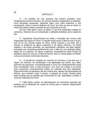 96
                                CAPÍTULO V

        4. - As estrelas, de cuja natureza não podiam suspeitar, eram
simplesmente pontos luminosos, de volumes diversos, engastados na abóbada,
como lâmpadas suspensas, dispostas sobre uma única superfície e, por
conseguinte, todas à mesma distância da Terra, tal como as que se vêem no
interior de certas cúpulas, pintadas de azul, figurando a do céu.
        Se bem hoje sejam outras as idéias, o uso das expressões antigas se
conservou. Ainda se diz, por comparação: a abóbada estrelada; sob a cúpula do
céu.

       5 - Igualmente desconhecida era então a formação das nuvens pela
evaporação das águas da Terra. A ninguém podia acudir a idéia de que a chuva,
que cai do céu, tivesse origem na Terra, donde ninguém a via subir. Daí a
crença na existência de águas superiores e de águas inferiores, de fontes
celestes e de fontes terrestres, de reservatórios colocados nas altas regiões,
suposição que concordava perfeitamente com a idéia de uma abóbada sólida,
capaz de os sustentar. As águas superiores, escapando-se pelas frestas da
abóbada, caiam em chuva e, conforme fossem mais ou menos largas as frestas,
a chuva era branda, torrencial e diluviana.

       6. - A ignorância completa do conjunto do Universo e das leis que o
regem, da natureza, da constituição e da destinação dos astros, que, aliás,
pareciam tão pequenos, comparativamente à Terra, fez necessariamente fosse
esta considerada como a coisa principal, o fim único da criação e os astros
como acessórios, exclusivamente criados em intenção dos seus habitantes.
Esse preconceito se perpetuou até aos nossos dias, apesar das descobertas da
Ciência, que mudaram, para o homem, o aspecto do mundo. Quanta gente
ainda acredita que as estrelas são ornamentos do céu, destinados a recrear a
vista dos habitantes da Terra!

       7. - Não tardou, porém, se apercebessem do movimento aparente das
estrelas, que se deslocam em massa do oriente para o ocidente, despontando
ao anoitecer e
 