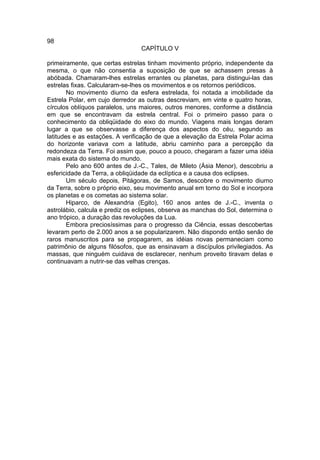 98
                                 CAPÍTULO V

primeiramente, que certas estrelas tinham movimento próprio, independente da
mesma, o que não consentia a suposição de que se achassem presas à
abóbada. Chamaram-lhes estrelas errantes ou planetas, para distingui-las das
estrelas fixas. Calcularam-se-lhes os movimentos e os retornos periódicos.
        No movimento diurno da esfera estrelada, foi notada a imobilidade da
Estrela Polar, em cujo derredor as outras descreviam, em vinte e quatro horas,
círculos oblíquos paralelos, uns maiores, outros menores, conforme a distância
em que se encontravam da estrela central. Foi o primeiro passo para o
conhecimento da obliqüidade do eixo do mundo. Viagens mais longas deram
lugar a que se observasse a diferença dos aspectos do céu, segundo as
latitudes e as estações. A verificação de que a elevação da Estrela Polar acima
do horizonte variava com a latitude, abriu caminho para a percepção da
redondeza da Terra. Foi assim que, pouco a pouco, chegaram a fazer uma idéia
mais exata do sistema do mundo.
        Pelo ano 600 antes de J.-C., Tales, de Mileto (Ásia Menor), descobriu a
esfericidade da Terra, a obliqüidade da eclíptica e a causa dos eclipses.
        Um século depois, Pitágoras, de Samos, descobre o movimento diurno
da Terra, sobre o próprio eixo, seu movimento anual em torno do Sol e incorpora
os planetas e os cometas ao sistema solar.
        Hiparco, de Alexandria (Egito), 160 anos antes de J.-C., inventa o
astrolábio, calcula e prediz os eclipses, observa as manchas do Sol, determina o
ano trópico, a duração das revoluções da Lua.
        Embora preciosíssimas para o progresso da Ciência, essas descobertas
levaram perto de 2.000 anos a se popularizarem. Não dispondo então senão de
raros manuscritos para se propagarem, as idéias novas permaneciam como
patrimônio de alguns filósofos, que as ensinavam a discípulos privilegiados. As
massas, que ninguém cuidava de esclarecer, nenhum proveito tiravam delas e
continuavam a nutrir-se das velhas crenças.
 