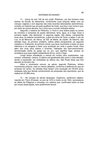 99
                           SISTEMAS DO MUNDO

        11. - Cerca do ano 140 da era cristã, Ptolomeu, um dos homens mais
ilustres da Escola de Alexandria, combinando suas próprias idéias com as
crenças vulgares e com algumas das mais recentes descobertas astronômicas,
compôs um sistema que se pode qualificar de misto, que traz o seu nome e que,
por perto de quinze séculos, foi o único que o mundo civilizado adotou.
        Segundo o sistema de Ptolomeu, a Terra é uma esfera posta no centro
do Universo e composta de quatro elementos: terra, água, ar e fogo. Essa a
primeira região, dita elementar. A segunda região, dita etérea, compreendia
onze céus, ou esferas concêntricas, a girar em torno da Terra, a saber: o céu da
Lua, os de Mercúrio, de Vênus, do Sol, de Marte, de Júpiter, de Saturno, das
estrelas fixas, do primeiro cristalino, esfera sólida transparente; do segundo
cristalino e, finalmente, do primeiro móvel, que dava movimento a todos os céus
inferiores e os obrigava a fazer urna revolução em vinte e quatro horas. Para
além dos onze céus estava o Empíreo, habitação dos bem-aventurados,
denominação tirada do grego pyr ou pur, que significa fogo, porque se
acreditava que essa região resplandecia de luz, como o fogo.
        Longo tempo prevaleceu a crença em muitos céus superpostos, cujo
número, entretanto, variava. O sétimo era geralmente tido como o mais elevado,
donde a expressão: ser arrebatado ao sétimo céu. São Paulo disse que fora
elevado ao terceiro céu.
        Afora o movimento comum, os astros, segundo Ptolomeu, tinham
movimentos próprios, mais ou menos dilatados, conforme a distância em que se
achavam do centro. As estrelas fixas faziam uma revolução em 25.816 anos,
avaliação esta que denota conhecimento da precessão dos equinócios, que se
realiza em 25.868 anos.

       12. - No começo do século dezesseis, Copérnico, astrônomo célebre,
nascido em Thorn (Prússia), no ano de 1472 e morto no de 1543, reconsiderou
as idéias de Pitágoras e concebeu um sistema que, confirmado todos os dias
por novas observações, teve acolhimento favorá-
 