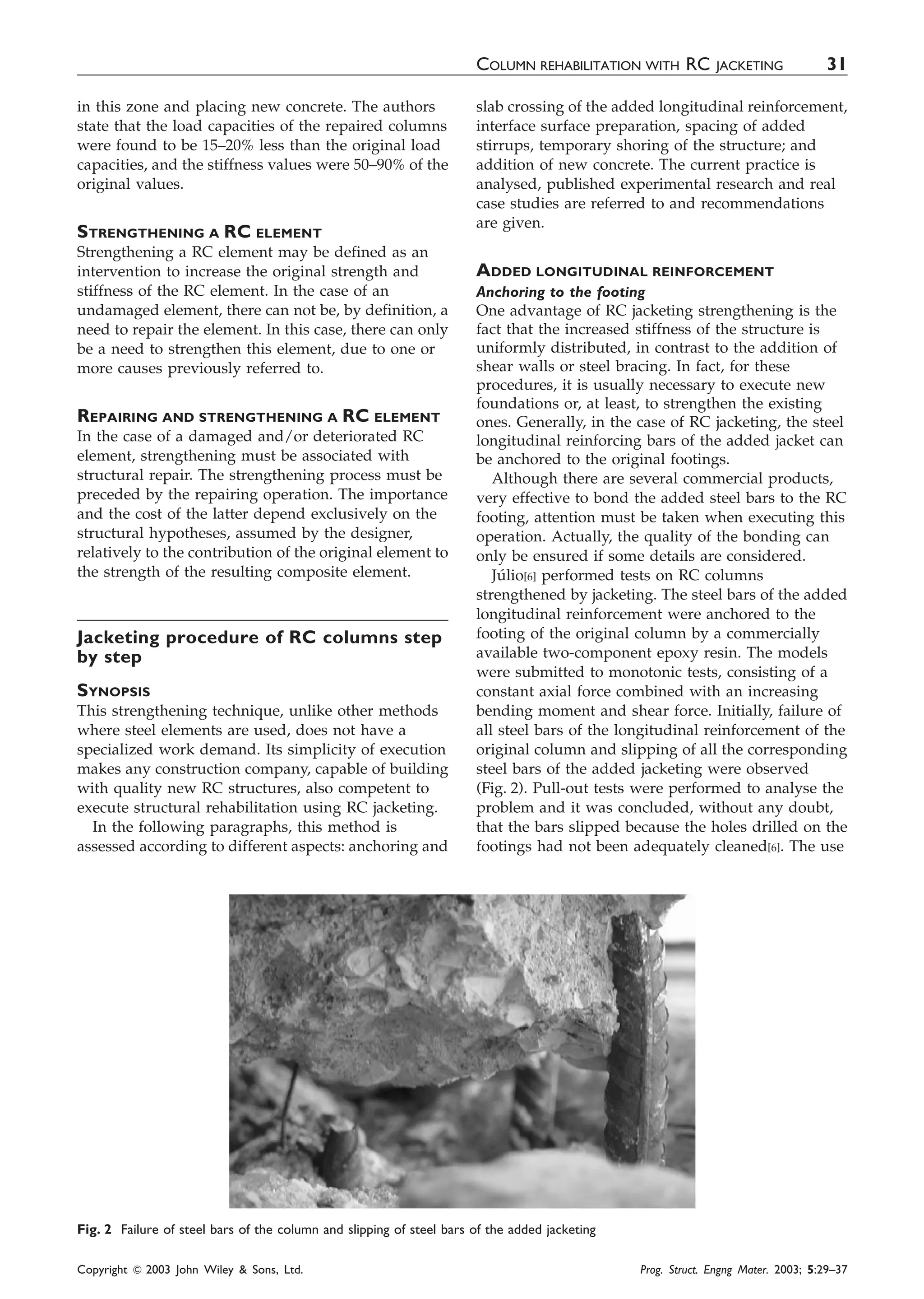 in this zone and placing new concrete. The authors
state that the load capacities of the repaired columns
were found to be 15–20% less than the original load
capacities, and the stiffness values were 50–90% of the
original values.
STRENGTHENING A RC ELEMENT
Strengthening a RC element may be defined as an
intervention to increase the original strength and
stiffness of the RC element. In the case of an
undamaged element, there can not be, by definition, a
need to repair the element. In this case, there can only
be a need to strengthen this element, due to one or
more causes previously referred to.
REPAIRING AND STRENGTHENING A RC ELEMENT
In the case of a damaged and/or deteriorated RC
element, strengthening must be associated with
structural repair. The strengthening process must be
preceded by the repairing operation. The importance
and the cost of the latter depend exclusively on the
structural hypotheses, assumed by the designer,
relatively to the contribution of the original element to
the strength of the resulting composite element.
Jacketing procedure of RC columns step
by step
SYNOPSIS
This strengthening technique, unlike other methods
where steel elements are used, does not have a
specialized work demand. Its simplicity of execution
makes any construction company, capable of building
with quality new RC structures, also competent to
execute structural rehabilitation using RC jacketing.
In the following paragraphs, this method is
assessed according to different aspects: anchoring and
slab crossing of the added longitudinal reinforcement,
interface surface preparation, spacing of added
stirrups, temporary shoring of the structure; and
addition of new concrete. The current practice is
analysed, published experimental research and real
case studies are referred to and recommendations
are given.
ADDED LONGITUDINAL REINFORCEMENT
Anchoring to the footing
One advantage of RC jacketing strengthening is the
fact that the increased stiffness of the structure is
uniformly distributed, in contrast to the addition of
shear walls or steel bracing. In fact, for these
procedures, it is usually necessary to execute new
foundations or, at least, to strengthen the existing
ones. Generally, in the case of RC jacketing, the steel
longitudinal reinforcing bars of the added jacket can
be anchored to the original footings.
Although there are several commercial products,
very effective to bond the added steel bars to the RC
footing, attention must be taken when executing this
operation. Actually, the quality of the bonding can
only be ensured if some details are considered.
Ju´lio[6] performed tests on RC columns
strengthened by jacketing. The steel bars of the added
longitudinal reinforcement were anchored to the
footing of the original column by a commercially
available two-component epoxy resin. The models
were submitted to monotonic tests, consisting of a
constant axial force combined with an increasing
bending moment and shear force. Initially, failure of
all steel bars of the longitudinal reinforcement of the
original column and slipping of all the corresponding
steel bars of the added jacketing were observed
(Fig. 2). Pull-out tests were performed to analyse the
problem and it was concluded, without any doubt,
that the bars slipped because the holes drilled on the
footings had not been adequately cleaned[6]. The use
Fig. 2 Failure of steel bars of the column and slipping of steel bars of the added jacketing
COLUMN REHABILITATION WITH RC JACKETING 31
Copyright & 2003 John Wiley & Sons, Ltd. Prog. Struct. Engng Mater. 2003; 5:29–37
 