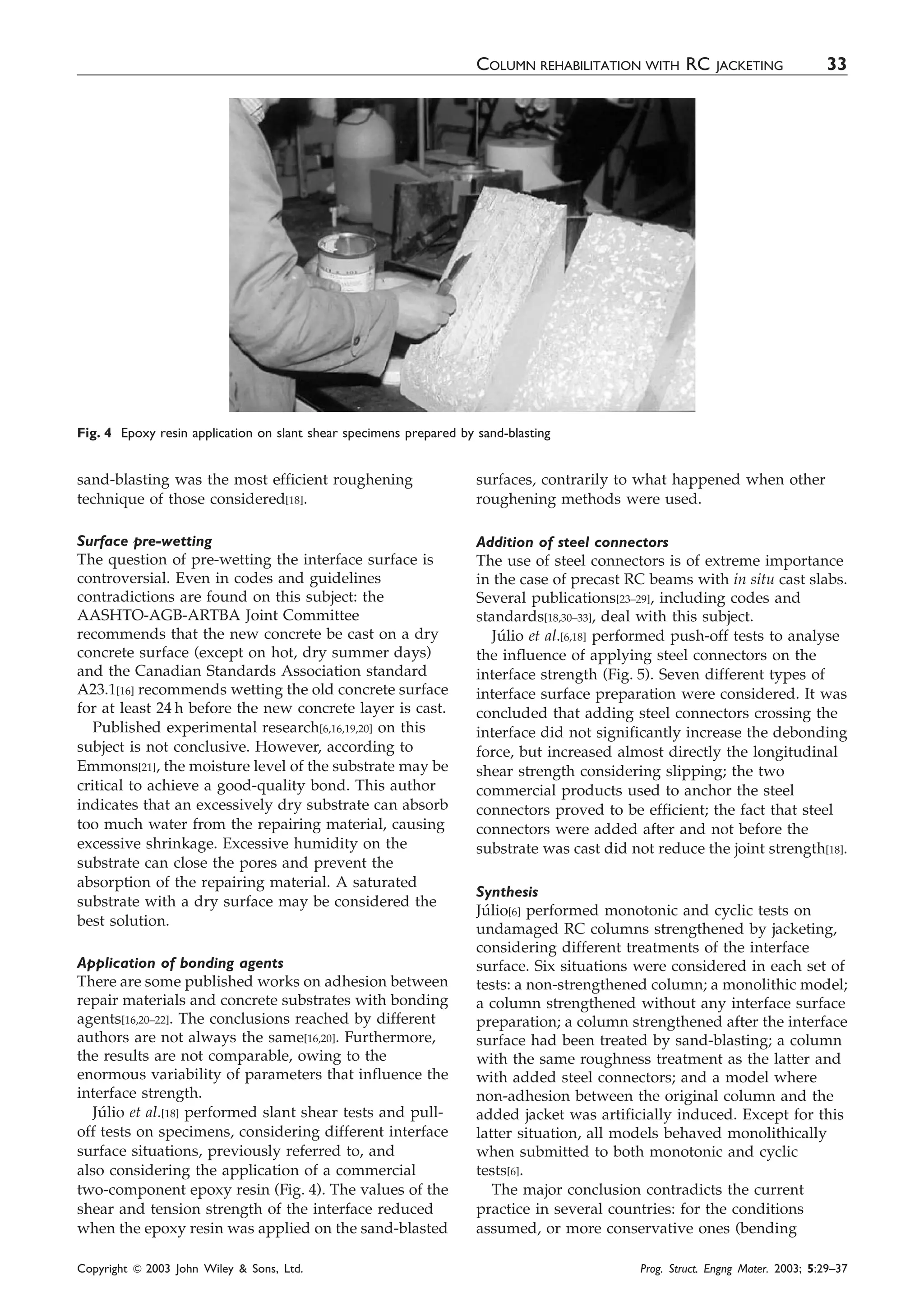 sand-blasting was the most efficient roughening
technique of those considered[18].
Surface pre-wetting
The question of pre-wetting the interface surface is
controversial. Even in codes and guidelines
contradictions are found on this subject: the
AASHTO-AGB-ARTBA Joint Committee
recommends that the new concrete be cast on a dry
concrete surface (except on hot, dry summer days)
and the Canadian Standards Association standard
A23.1[16] recommends wetting the old concrete surface
for at least 24 h before the new concrete layer is cast.
Published experimental research[6,16,19,20] on this
subject is not conclusive. However, according to
Emmons[21], the moisture level of the substrate may be
critical to achieve a good-quality bond. This author
indicates that an excessively dry substrate can absorb
too much water from the repairing material, causing
excessive shrinkage. Excessive humidity on the
substrate can close the pores and prevent the
absorption of the repairing material. A saturated
substrate with a dry surface may be considered the
best solution.
Application of bonding agents
There are some published works on adhesion between
repair materials and concrete substrates with bonding
agents[16,20–22]. The conclusions reached by different
authors are not always the same[16,20]. Furthermore,
the results are not comparable, owing to the
enormous variability of parameters that influence the
interface strength.
Ju´lio et al.[18] performed slant shear tests and pull-
off tests on specimens, considering different interface
surface situations, previously referred to, and
also considering the application of a commercial
two-component epoxy resin (Fig. 4). The values of the
shear and tension strength of the interface reduced
when the epoxy resin was applied on the sand-blasted
surfaces, contrarily to what happened when other
roughening methods were used.
Addition of steel connectors
The use of steel connectors is of extreme importance
in the case of precast RC beams with in situ cast slabs.
Several publications[23–29], including codes and
standards[18,30–33], deal with this subject.
Ju´lio et al.[6,18] performed push-off tests to analyse
the influence of applying steel connectors on the
interface strength (Fig. 5). Seven different types of
interface surface preparation were considered. It was
concluded that adding steel connectors crossing the
interface did not significantly increase the debonding
force, but increased almost directly the longitudinal
shear strength considering slipping; the two
commercial products used to anchor the steel
connectors proved to be efficient; the fact that steel
connectors were added after and not before the
substrate was cast did not reduce the joint strength[18].
Synthesis
Ju´lio[6] performed monotonic and cyclic tests on
undamaged RC columns strengthened by jacketing,
considering different treatments of the interface
surface. Six situations were considered in each set of
tests: a non-strengthened column; a monolithic model;
a column strengthened without any interface surface
preparation; a column strengthened after the interface
surface had been treated by sand-blasting; a column
with the same roughness treatment as the latter and
with added steel connectors; and a model where
non-adhesion between the original column and the
added jacket was artificially induced. Except for this
latter situation, all models behaved monolithically
when submitted to both monotonic and cyclic
tests[6].
The major conclusion contradicts the current
practice in several countries: for the conditions
assumed, or more conservative ones (bending
Fig. 4 Epoxy resin application on slant shear specimens prepared by sand-blasting
COLUMN REHABILITATION WITH RC JACKETING 33
Copyright & 2003 John Wiley & Sons, Ltd. Prog. Struct. Engng Mater. 2003; 5:29–37
 