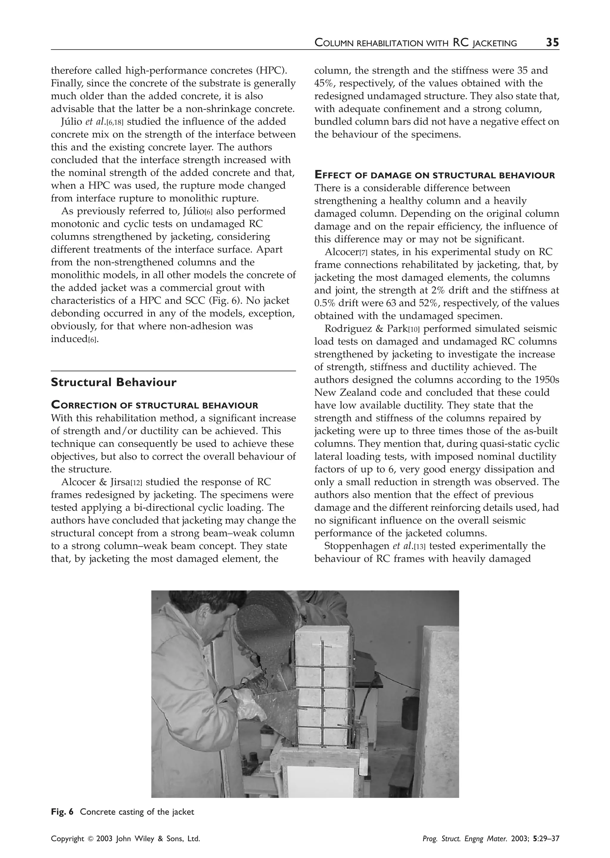 therefore called high-performance concretes (HPC).
Finally, since the concrete of the substrate is generally
much older than the added concrete, it is also
advisable that the latter be a non-shrinkage concrete.
Ju´lio et al.[6,18] studied the influence of the added
concrete mix on the strength of the interface between
this and the existing concrete layer. The authors
concluded that the interface strength increased with
the nominal strength of the added concrete and that,
when a HPC was used, the rupture mode changed
from interface rupture to monolithic rupture.
As previously referred to, Ju´lio[6] also performed
monotonic and cyclic tests on undamaged RC
columns strengthened by jacketing, considering
different treatments of the interface surface. Apart
from the non-strengthened columns and the
monolithic models, in all other models the concrete of
the added jacket was a commercial grout with
characteristics of a HPC and SCC (Fig. 6). No jacket
debonding occurred in any of the models, exception,
obviously, for that where non-adhesion was
induced[6].
Structural Behaviour
CORRECTION OF STRUCTURAL BEHAVIOUR
With this rehabilitation method, a significant increase
of strength and/or ductility can be achieved. This
technique can consequently be used to achieve these
objectives, but also to correct the overall behaviour of
the structure.
Alcocer & Jirsa[12] studied the response of RC
frames redesigned by jacketing. The specimens were
tested applying a bi-directional cyclic loading. The
authors have concluded that jacketing may change the
structural concept from a strong beam–weak column
to a strong column–weak beam concept. They state
that, by jacketing the most damaged element, the
column, the strength and the stiffness were 35 and
45%, respectively, of the values obtained with the
redesigned undamaged structure. They also state that,
with adequate confinement and a strong column,
bundled column bars did not have a negative effect on
the behaviour of the specimens.
EFFECT OF DAMAGE ON STRUCTURAL BEHAVIOUR
There is a considerable difference between
strengthening a healthy column and a heavily
damaged column. Depending on the original column
damage and on the repair efficiency, the influence of
this difference may or may not be significant.
Alcocer[7] states, in his experimental study on RC
frame connections rehabilitated by jacketing, that, by
jacketing the most damaged elements, the columns
and joint, the strength at 2% drift and the stiffness at
0.5% drift were 63 and 52%, respectively, of the values
obtained with the undamaged specimen.
Rodriguez & Park[10] performed simulated seismic
load tests on damaged and undamaged RC columns
strengthened by jacketing to investigate the increase
of strength, stiffness and ductility achieved. The
authors designed the columns according to the 1950s
New Zealand code and concluded that these could
have low available ductility. They state that the
strength and stiffness of the columns repaired by
jacketing were up to three times those of the as-built
columns. They mention that, during quasi-static cyclic
lateral loading tests, with imposed nominal ductility
factors of up to 6, very good energy dissipation and
only a small reduction in strength was observed. The
authors also mention that the effect of previous
damage and the different reinforcing details used, had
no significant influence on the overall seismic
performance of the jacketed columns.
Stoppenhagen et al.[13] tested experimentally the
behaviour of RC frames with heavily damaged
Fig. 6 Concrete casting of the jacket
COLUMN REHABILITATION WITH RC JACKETING 35
Copyright & 2003 John Wiley & Sons, Ltd. Prog. Struct. Engng Mater. 2003; 5:29–37
 
