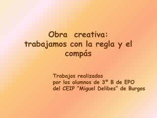 Obra creativa:
trabajamos con la regla y el
compás
Trabajos realizados
por los alumnos de 3º B de EPO
del CEIP “Miguel Delibes” de Burgos
 
