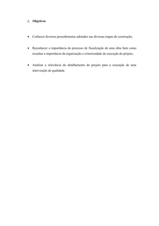 2. Objetivos




•   Conhecer diversos procedimentos adotados nas diversas etapas de construção;


•   Reconhecer a importância do processo de fiscalização de uma obra bem como
    ressaltar a importância da organização e criteriosidade da execução do projeto;


•   Analisar a relevância do detalhamento do projeto para a execução de uma
    intervenção de qualidade.
 