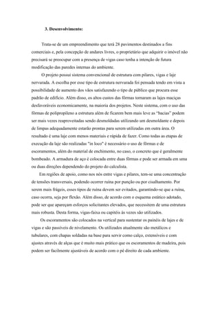 3. Desenvolvimento:


     Trata-se de um empreendimento que terá 28 pavimentos destinados a fins
comerciais e, pela concepção de andares livres, o proprietário que adquirir o imóvel não
precisará se preocupar com a presença de vigas caso tenha a intenção de futura
modificação das paredes internas do ambiente.
     O projeto possui sistema convencional de estrutura com pilares, vigas e laje
nervurada. A escolha por esse tipo de estrutura nervurada foi pensada tendo em vista a
possibilidade de aumento dos vãos satisfazendo o tipo de público que procura esse
padrão de edifício. Além disso, os altos custos das fôrmas tornaram as lajes maciças
desfavoráveis economicamente, na maioria dos projetos. Neste sistema, com o uso das
fôrmas de polipropileno a estrutura além de ficarem bem mais leve as “bacias” podem
ser mais vezes reaproveitadas sendo desmoldadas utilizando um desmoldante e depois
de limpas adequadamente estarão prontas para serem utilizadas em outra área. O
resultado é uma laje com menos materiais e rápida de fazer. Como todas as etapas de
execução da laje são realizadas "in loco" é necessário o uso de fôrmas e de
escoramentos, além do material de enchimento, no caso, o concreto que é geralmente
bombeado. A armadura de aço é colocada entre duas fôrmas e pode ser armada em uma
ou duas direções dependendo do projeto do calculista.
    Em regiões de apoio, como nos nós entre vigas e pilares, tem-se uma concentração
de tensões transversais, podendo ocorrer ruína por punção ou por cisalhamento. Por
serem mais frágeis, esses tipos de ruína devem ser evitados, garantindo-se que a ruína,
caso ocorra, seja por flexão. Além disso, de acordo com o esquema estático adotado,
pode ser que apareçam esforços solicitantes elevados, que necessitem de uma estrutura
mais robusta. Desta forma, vigas-faixa ou capitéis às vezes são utilizados.
     Os escoramentos são colocados na vertical para sustentar os painéis de lajes e de
vigas e são passíveis de nivelamento. Os utilizados atualmente são metálicos e
tubulares, com chapas soldadas na base para servir como calço, extensíveis e com
ajustes através de alças que é muito mais prático que os escoramentos de madeira, pois
podem ser facilmente ajustáveis de acordo com o pé direito de cada ambiente.
 