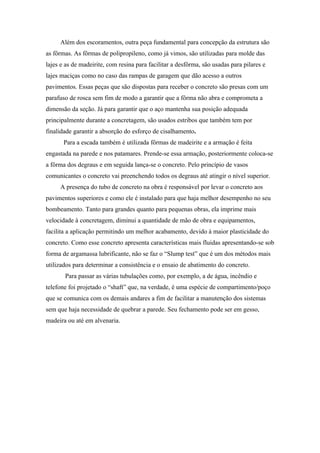 Além dos escoramentos, outra peça fundamental para concepção da estrutura são
as fôrmas. As fôrmas de polipropileno, como já vimos, são utilizadas para molde das
lajes e as de madeirite, com resina para facilitar a desfôrma, são usadas para pilares e
lajes maciças como no caso das rampas de garagem que dão acesso a outros
pavimentos. Essas peças que são dispostas para receber o concreto são presas com um
parafuso de rosca sem fim de modo a garantir que a fôrma não abra e comprometa a
dimensão da seção. Já para garantir que o aço mantenha sua posição adequada
principalmente durante a concretagem, são usados estribos que também tem por
finalidade garantir a absorção do esforço de cisalhamento.
       Para a escada também é utilizada fôrmas de madeirite e a armação é feita
engastada na parede e nos patamares. Prende-se essa armação, posteriormente coloca-se
a fôrma dos degraus e em seguida lança-se o concreto. Pelo princípio de vasos
comunicantes o concreto vai preenchendo todos os degraus até atingir o nível superior.
     A presença do tubo de concreto na obra é responsável por levar o concreto aos
pavimentos superiores e como ele é instalado para que haja melhor desempenho no seu
bombeamento. Tanto para grandes quanto para pequenas obras, ela imprime mais
velocidade à concretagem, diminui a quantidade de mão de obra e equipamentos,
facilita a aplicação permitindo um melhor acabamento, devido à maior plasticidade do
concreto. Como esse concreto apresenta características mais fluidas apresentando-se sob
forma de argamassa lubrificante, não se faz o “Slump test” que é um dos métodos mais
utilizados para determinar a consistência e o ensaio de abatimento do concreto.
       Para passar as várias tubulações como, por exemplo, a de água, incêndio e
telefone foi projetado o “shaft” que, na verdade, é uma espécie de compartimento/poço
que se comunica com os demais andares a fim de facilitar a manutenção dos sistemas
sem que haja necessidade de quebrar a parede. Seu fechamento pode ser em gesso,
madeira ou até em alvenaria.
 
