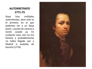 AUTORRETRATO
1771-75
Goya
hizo
múltiples
autorretratos, pero este es
el primero, en el que
podemos ver a un Goya
joven, a punto de casarse o
recién casado ya. En
cualquier caso, aún no era
famoso y probablemente
no había llegado aún a
Madrid o acababa de
hacerlo (1774)

 