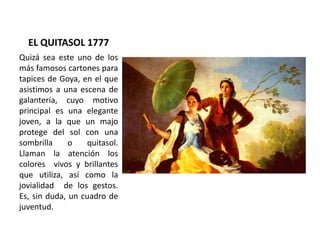 EL QUITASOL 1777
Quizá sea este uno de los
más famosos cartones para
tapices de Goya, en el que
asistimos a una escena de
...