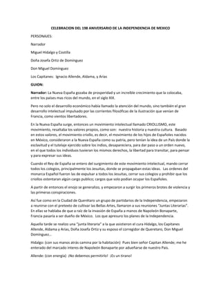 CELEBRACION DEL 198 ANIVERSARIO DE LA INDEPENDENCIA DE MEXICO
PERSONAJES:
Narrador
Miguel Hidalgo y Costilla
Doña Josefa Ortiz de Domínguez
Don Miguel Domínguez
Los Capitanes: Ignacio Allende, Aldama, y Arias
GUION:
Narrador: La Nueva España gozaba de prosperidad y un increíble crecimiento que la colocaba,
entre los países mas ricos del mundo, en el siglo XIX.
Pero no solo el desarrollo económico había llamado la atención del mundo, sino también el gran
desarrollo intelectual impulsado por las corrientes filosóficas de la ilustración que venían de
Francia, como vientos libertadores.
En la Nueva España surge, entonces un movimiento intelectual llamado CRIOLLISMO, este
movimiento, resaltaba los valores propios, como son: nuestra historia y nuestra cultura. Basado
en estos valores, el movimiento criollo, es decir, el movimiento de los hijos de Españoles nacidos
en México, consideraron a la Nueva España como su patria, pero tenían la idea de un País donde la
esclavitud y el tutelaje ejercido sobre los indios, desapareciera, para dar paso a un orden nuevo,
en el que todos los individuos tuvieran los mismos derechos, la libertad para transitar, para pensar
y para expresar sus ideas.
Cuando el Rey de España se entero del surgimiento de este movimiento intelectual, mando cerrar
todos los colegios, principalmente los Jesuitas, donde se propagaban estas ideas. Las ordenes del
monarca Español fueron las de expulsar a todos los Jesuitas, cerrar sus colegios y prohibir que los
criollos ostentaran algún cargo publico; cargos que solo podían ocupar los Españoles.
A partir de entonces el enojo se generalizo, y empezaron a surgir los primeros brotes de violencia y
las primeras conspiraciones.
Así fue como en la Ciudad de Querétaro un grupo de partidarios de la Independencia, empezaron
a reunirse con el pretexto de cultivar las Bellas Artes, llamaron a sus reuniones “Juntas Literarias”.
En ellas se hablaba de que a raíz de la invasión de España a manos de Napoleón Bonaparte,
Francia pasaría a ser dueño de México. Los que apresuro los planes de la Independencia.
Aquella tarde se realizo una “junta literaria” a la que asistieron el cura Hidalgo, los Capitanes
Allende, Aldama y Arias, Doña Josefa Ortiz y su esposo el corregidor de Queretaro, Don Miguel
Domínguez…
Hidalgo: (con sus manos atrás camina por la habitación) Pues bien señor Capitan Allende; me he
enterado del marcado interes de Napoleón Bonaparte por adueñarse de nuestro Pais.
Allende: (con energía) ¡No debemos permitirlo! ¡Es un tirano!
 