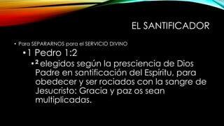EL SANTIFICADOR
• Para SEPARARNOS para el SERVICIO DIVINO
•1 Pedro 1:2
•2 elegidos según la presciencia de Dios
Padre en santificación del Espíritu, para
obedecer y ser rociados con la sangre de
Jesucristo: Gracia y paz os sean
multiplicadas.
 