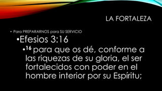 LA FORTALEZA
• Para PREPARARNOS para SU SERVICIO
•Efesios 3:16
•16 para que os dé, conforme a
las riquezas de su gloria, el ser
fortalecidos con poder en el
hombre interior por su Espíritu;
 