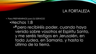 LA FORTALEZA
• Para PREPARARNOS para SU SERVICIO
•Hechos 1:8
•8 pero recibiréis poder, cuando haya
venido sobre vosotros el Espíritu Santo,
y me seréis testigos en Jerusalén, en
toda Judea, en Samaria, y hasta lo
último de la tierra.
 