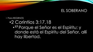 EL SOBERANO
• Para REGIRNOS
•2 Corintios 3:17,18
•17 Porque el Señor es el Espíritu; y
donde está el Espíritu del Señor, allí
hay libertad.
 