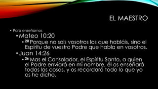 EL MAESTRO
• Para enseñarnos
•Mateo 10:20
• 20 Porque no sois vosotros los que habláis, sino el
Espíritu de vuestro Padre que habla en vosotros.
•Juan 14:26
• 26 Mas el Consolador, el Espíritu Santo, a quien
el Padre enviará en mi nombre, él os enseñará
todas las cosas, y os recordará todo lo que yo
os he dicho.
 