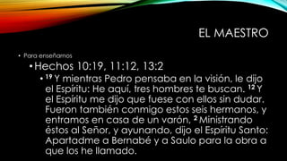 EL MAESTRO
• Para enseñarnos
•Hechos 10:19, 11:12, 13:2
• 19 Y mientras Pedro pensaba en la visión, le dijo
el Espíritu: He aquí, tres hombres te buscan. 12 Y
el Espíritu me dijo que fuese con ellos sin dudar.
Fueron también conmigo estos seis hermanos, y
entramos en casa de un varón, 2 Ministrando
éstos al Señor, y ayunando, dijo el Espíritu Santo:
Apartadme a Bernabé y a Saulo para la obra a
que los he llamado.
 