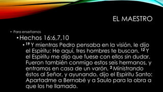 EL MAESTRO
• Para enseñarnos
•Hechos 16:6,7,10
• 19 Y mientras Pedro pensaba en la visión, le dijo
el Espíritu: He aquí, tres hombres te buscan. 12 Y
el Espíritu me dijo que fuese con ellos sin dudar.
Fueron también conmigo estos seis hermanos, y
entramos en casa de un varón, 2 Ministrando
éstos al Señor, y ayunando, dijo el Espíritu Santo:
Apartadme a Bernabé y a Saulo para la obra a
que los he llamado.
 