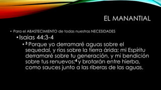 EL MANANTIAL
• Para el ABASTECIMIENTO de todas nuestras NECESIDADES
•Isaias 44:3-4
• 3 Porque yo derramaré aguas sobre el
sequedal, y ríos sobre la tierra árida; mi Espíritu
derramaré sobre tu generación, y mi bendición
sobre tus renuevos;4 y brotarán entre hierba,
como sauces junto a las riberas de las aguas.
 