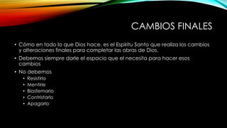 CAMBIOS FINALES
• Cómo en todo lo que Dios hace, es el Espíritu Santo que realiza los cambios
y alteraciones finales para completar las obras de Dios.
• Debemos siempre darle el espacio que el necesita para hacer esos
cambios
• No debemos
• Resistirlo
• Mentirle
• Blasfemarlo
• Contristarlo
• Apagarlo
 