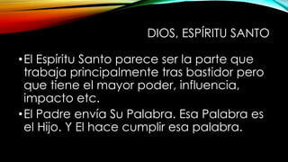 DIOS, ESPÍRITU SANTO
•El Espíritu Santo parece ser la parte que
trabaja principalmente tras bastidor pero
que tiene el mayor poder, influencia,
impacto etc.
•El Padre envía Su Palabra. Esa Palabra es
el Hijo. Y El hace cumplir esa palabra.
 