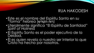 RUA HAKODESH
•Este es el nombre del Espíritu Santo en su
“forma” hebrea (‫הקודש‬ ‫)רוח‬
•Literalmente significa “El Espíritu de Santidad”
Spirit of Holiness
•El Espíritu Santo es el poder ejecutivo de la
Deidad.
•Él es quien revela a nuestro ser interior lo que
Cristo ha hecho por nosotros.
 