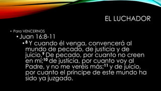 EL LUCHADOR
• Para VENCERNOS
•Juan 16:8-11
•8 Y cuando él venga, convencerá al
mundo de pecado, de justicia y de
juicio.9 De pecado, por cuanto no creen
en mí;10 de justicia, por cuanto voy al
Padre, y no me veréis más;11 y de juicio,
por cuanto el príncipe de este mundo ha
sido ya juzgado.
 