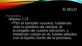 EL SELLO
• Para Guardarnos
•Efesios 1:13
•13 En él también vosotros, habiendo
oído la palabra de verdad, el
evangelio de vuestra salvación, y
habiendo creído en él, fuisteis sellados
con el Espíritu Santo de la promesa,
 