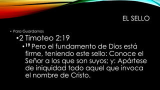 EL SELLO
• Para Guardarnos
•2 Timoteo 2:19
•19 Pero el fundamento de Dios está
firme, teniendo este sello: Conoce el
Señor a los que son suyos; y: Apártese
de iniquidad todo aquel que invoca
el nombre de Cristo.
 