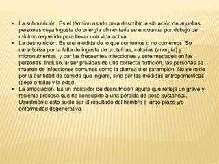 • La subnutrición. Es el término usado para describir la situación de aquellas
personas cuya ingesta de energía alimentaria se encuentra por debajo del
mínimo requerido para llevar una vida activa.
• La desnutrición. Es una medida de lo que comemos o no comemos. Se
caracteriza por la falta de ingesta de proteínas, calorías (energía) y
micronutrientes, y por las frecuentes infecciones y enfermedades en las
personas. Incluso, al ser privadas de una correcta nutrición, las personas se
mueren de infecciones comunes como la diarrea o el sarampión. No se mide
por la cantidad de comida que ingiere, sino por las medidas antropométricas
(peso o talla) y la edad.
• La emaciación. Es un indicador de desnutrición aguda que refleja un grave y
reciente proceso que ha conducido a una pérdida de peso sustancial.
Usualmente esto suele ser el resultado del hambre a largo plazo y/o
enfermedad degenerativa.
 
