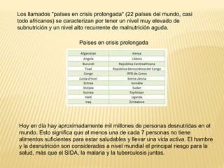 Países en crisis prolongada
Los llamados "países en crisis prolongada" (22 países del mundo, casi
todo africanos) se caracterizan por tener un nivel muy elevado de
subnutrición y un nivel alto recurrente de malnutrición aguda.
Hoy en día hay aproximadamente mil millones de personas desnutridas en el
mundo. Esto significa que al menos una de cada 7 personas no tiene
alimentos suficientes para estar saludables y llevar una vida activa. El hambre
y la desnutrición son consideradas a nivel mundial el principal riesgo para la
salud, más que el SIDA, la malaria y la tuberculosis juntas.
 