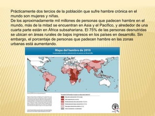 Prácticamente dos tercios de la población que sufre hambre crónica en el
mundo son mujeres y niñas.
De los aproximadamente mil millones de personas que padecen hambre en el
mundo, más de la mitad se encuentran en Asia y el Pacífico, y alrededor de una
cuarta parte están en África subsahariana. El 75% de las personas desnutridas
se ubican en áreas rurales de bajos ingresos en los países en desarrollo. Sin
embargo, el porcentaje de personas que padecen hambre en las zonas
urbanas está aumentando.
 