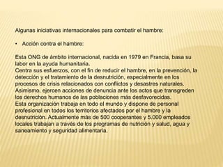 Algunas iniciativas internacionales para combatir el hambre:
• Acción contra el hambre:
Esta ONG de ámbito internacional, nacida en 1979 en Francia, basa su
labor en la ayuda humanitaria.
Centra sus esfuerzos, con el fin de reducir el hambre, en la prevención, la
detección y el tratamiento de la desnutrición, especialmente en los
procesos de crisis relacionados con conflictos y desastres naturales.
Asimismo, ejercen acciones de denuncia ante los actos que transgreden
los derechos humanos de las poblaciones más desfavorecidas.
Esta organización trabaja en todo el mundo y dispone de personal
profesional en todos los territorios afectados por el hambre y la
desnutrición. Actualmente más de 500 cooperantes y 5.000 empleados
locales trabajan a través de los programas de nutrición y salud, agua y
saneamiento y seguridad alimentaria.
 