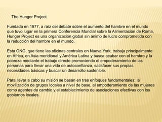 The Hunger Project
Fundada en 1977, a raíz del debate sobre el aumento del hambre en el mundo
que tuvo lugar en la primera Conferencia Mundial sobre la Alimentación de Roma,
Hunger Project es una organización global sin ánimo de lucro comprometida con
la reducción del hambre en el mundo.
Esta ONG, que tiene las oficinas centrales en Nueva York, trabaja principalmente
en África, en Asia meridional y América Latina y busca acabar con el hambre y la
pobreza mediante el trabajo directo promoviendo el empoderamiento de las
personas para llevar una vida de autoconfianza, satisfacer sus propias
necesidades básicas y buscar un desarrollo sostenible.
Para llevar a cabo su misión se basan en tres enfoques fundamentales: la
movilización de grupos locales a nivel de base, el empoderamiento de las mujeres
como agentes de cambio y el establecimiento de asociaciones efectivas con los
gobiernos locales.
 