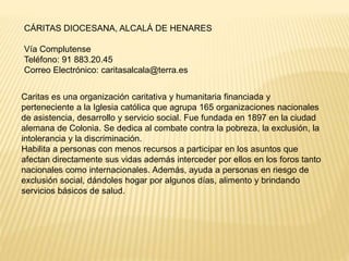 CÁRITAS DIOCESANA, ALCALÁ DE HENARES
Vía Complutense
Teléfono: 91 883.20.45
Correo Electrónico: caritasalcala@terra.es
Caritas es una organización caritativa y humanitaria financiada y
perteneciente a la Iglesia católica que agrupa 165 organizaciones nacionales
de asistencia, desarrollo y servicio social. Fue fundada en 1897 en la ciudad
alemana de Colonia. Se dedica al combate contra la pobreza, la exclusión, la
intolerancia y la discriminación.
Habilita a personas con menos recursos a participar en los asuntos que
afectan directamente sus vidas además interceder por ellos en los foros tanto
nacionales como internacionales. Además, ayuda a personas en riesgo de
exclusión social, dándoles hogar por algunos días, alimento y brindando
servicios básicos de salud.
 