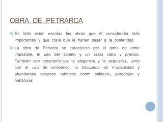 OBRA DE PETRARCA
 En latín están escritas las obras que él consideraba más
importantes y que creía que le harían pasar a la posteridad
 La obra de Petrarca se caracteriza por el tema de amor
imposible, el uso del soneto y un estilo claro y preciso.
También son característicos la elegancia y la exquisitez, junto
con el uso de sinónimos, la búsqueda de musicalidad y
abundantes recursos retóricos como antítesis, paradojas y
metáforas
 