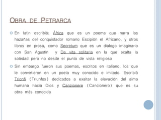 OBRA DE PETRARCA
 En latín escribió: África que es un poema que narra las
hazañas del conquistador romano Escipión el Africano, y otros
libros en prosa, como Secretum que es un dialogo imaginario
con San Agustín y De vita solitaria en la que exalta la
soledad pero no desde el punto de vista religioso
 Sin embargo fueron sus poemas, escritos en italiano, los que
le convirtieron en un poeta muy conocido e imitado. Escribió
Trionfi (Triunfos) dedicados a exaltar la elevación del alma
humana hacia Dios y Canzionere (Cancionero) que es su
obra más conocida
 