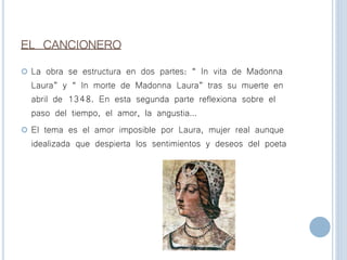 EL CANCIONERO
 La obra se estructura en dos partes: “ In vita de Madonna
Laura” y “ In morte de Madonna Laura” tras su muerte en
abril de 1348. En esta segunda parte reflexiona sobre el
paso del tiempo, el amor, la angustia…
 El tema es el amor imposible por Laura, mujer real aunque
idealizada que despierta los sentimientos y deseos del poeta
 