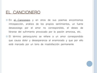 EL CANCIONERO
 En el Cancionero y en otros de sus poemas encontramos
introspección, análisis de los propios sentimientos, un fuerte
desasosiego por el amor no correspondido, el deseo de
librarse del sufrimiento provocado por la pasión amorosa, etc.
 El término petrarquismo se refiere a un amor correspondido
que causa dolor y desesperanza al enamorado y que por ello
está marcado por un tono de insatisfacción permanente
 