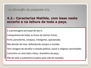 4.2.- Caracteriza Matilde, com base neste
excerto e na leitura de toda a peça.
É a personagem principal do ato II;
Companheira de todas as horas de Gomes Freire;
Forte, persistente, corajosa, inteligente, apaixonada;
Não desiste de lutar, defendendo sempre o marido;
Tem coragem de desafiar o estado politico, social e religioso corrompido;
Concentra-se nela toda a força dramática da peça;

Põe de lado a autoestima (suplica pela vida do marido);

 