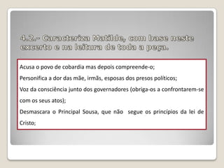Acusa o povo de cobardia mas depois compreende-o;

Personifica a dor das mãe, irmãs, esposas dos presos políticos;
Voz da consciência junto dos governadores (obriga-os a confrontarem-se
com os seus atos);
Desmascara o Principal Sousa, que não segue os princípios da lei de
Cristo;

 