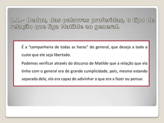 É a “companheira de todas as horas” do general, que deseja a todo o
custo que ele seja libertado.
Podemos verificar através do discurso de Matilde que a relação que ela

tinha com o general era de grande cumplicidade, pois, mesmo estando
separada dele, ela era capaz de adivinhar o que era a fazer ou pensar.

 