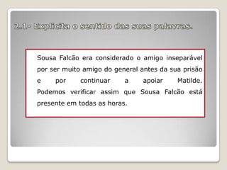 Sousa Falcão era considerado o amigo inseparável
por ser muito amigo do general antes da sua prisão
e

por

continuar

a

apoiar

Matilde.

Podemos verificar assim que Sousa Falcão está
presente em todas as horas.

 