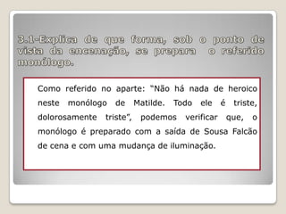 Como referido no aparte: “Não há nada de heroico
neste

monólogo

dolorosamente

de

triste”,

Matilde.

Todo

podemos

ele

verificar

é

triste,
que,

o

monólogo é preparado com a saída de Sousa Falcão
de cena e com uma mudança de iluminação.

 