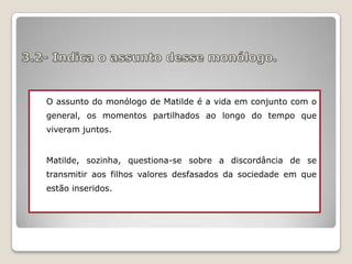 O assunto do monólogo de Matilde é a vida em conjunto com o
general, os momentos partilhados ao longo do tempo que
viveram juntos.
Matilde, sozinha, questiona-se sobre a discordância de se
transmitir aos filhos valores desfasados da sociedade em que
estão inseridos.

 