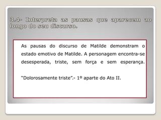 As pausas do discurso de Matilde demonstram o
estado emotivo de Matilde. A personagem encontra-se
desesperada, triste, sem força e sem esperança.
“Dolorosamente triste”.- 1º aparte do Ato II.

 