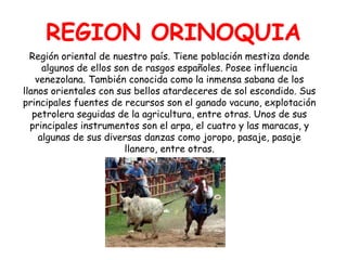 REGION ORINOQUIARegión oriental de nuestro país. Tiene población mestiza donde algunos de ellos son de rasgos españoles. Posee influencia venezolana. También conocida como la inmensa sabana de los llanos orientales con sus bellos atardeceres de sol escondido. Sus principales fuentes de recursos son el ganado vacuno, explotación petrolera seguidas de la agricultura, entre otras. Unos de sus principales instrumentos son el arpa, el cuatro y las maracas, y algunas de sus diversas danzas como joropo, pasaje, pasaje llanero, entre otras.